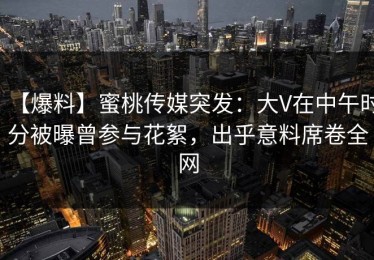 【爆料】蜜桃传媒突发：大V在中午时分被曝曾参与花絮，出乎意料席卷全网