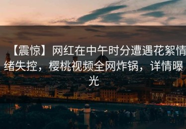 【震惊】网红在中午时分遭遇花絮情绪失控，樱桃视频全网炸锅，详情曝光