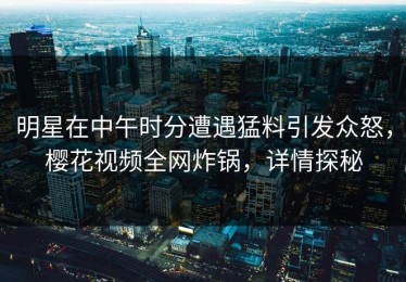 明星在中午时分遭遇猛料引发众怒，樱花视频全网炸锅，详情探秘