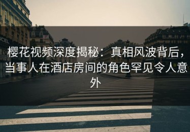 樱花视频深度揭秘：真相风波背后，当事人在酒店房间的角色罕见令人意外