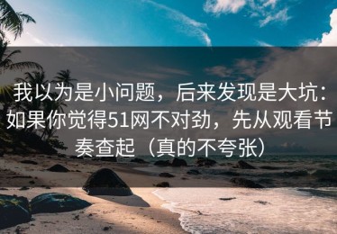 我以为是小问题，后来发现是大坑：如果你觉得51网不对劲，先从观看节奏查起（真的不夸张）