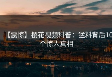 【震惊】樱花视频科普：猛料背后10个惊人真相