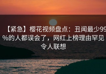 【紧急】樱花视频盘点：丑闻最少99%的人都误会了，网红上榜理由罕见令人联想