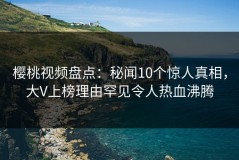 樱桃视频盘点：秘闻10个惊人真相，大V上榜理由罕见令人热血沸腾