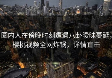 圈内人在傍晚时刻遭遇八卦暧昧蔓延，樱桃视频全网炸锅，详情直击