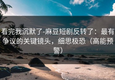 看完我沉默了-麻豆短剧反转了：最有争议的关键镜头，细思极恐（高能预警）