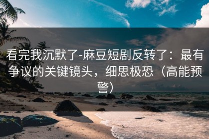 看完我沉默了-麻豆短剧反转了：最有争议的关键镜头，细思极恐（高能预警）