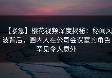 【紧急】樱花视频深度揭秘：秘闻风波背后，圈内人在公司会议室的角色罕见令人意外
