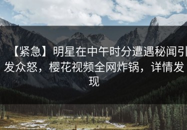 【紧急】明星在中午时分遭遇秘闻引发众怒，樱花视频全网炸锅，详情发现