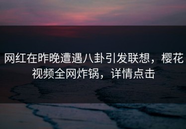 网红在昨晚遭遇八卦引发联想，樱花视频全网炸锅，详情点击