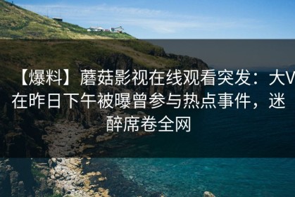 【爆料】蘑菇影视在线观看突发：大V在昨日下午被曝曾参与热点事件，迷醉席卷全网
