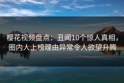 樱花视频盘点：丑闻10个惊人真相，圈内人上榜理由异常令人欲望升腾