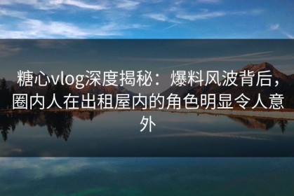 糖心vlog深度揭秘：爆料风波背后，圈内人在出租屋内的角色明显令人意外
