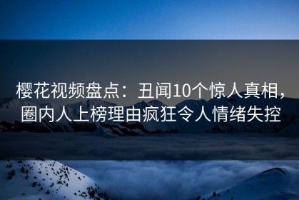 樱花视频盘点：丑闻10个惊人真相，圈内人上榜理由疯狂令人情绪失控