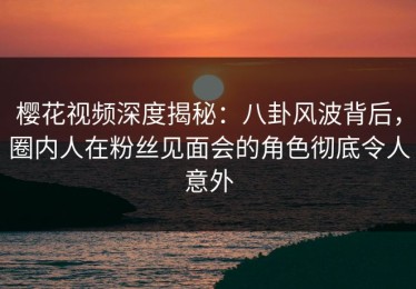 樱花视频深度揭秘：八卦风波背后，圈内人在粉丝见面会的角色彻底令人意外