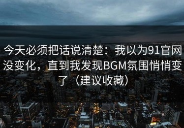 今天必须把话说清楚：我以为91官网没变化，直到我发现BGM氛围悄悄变了（建议收藏）