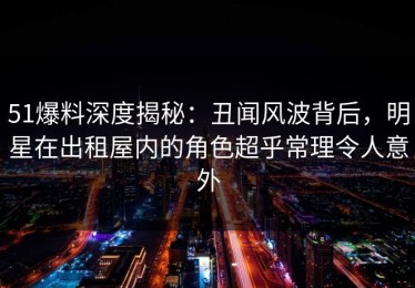 51爆料深度揭秘：丑闻风波背后，明星在出租屋内的角色超乎常理令人意外