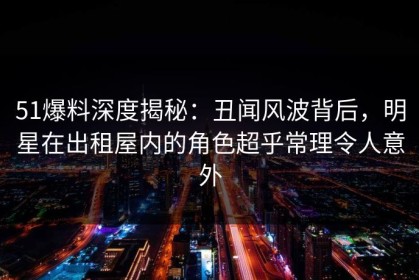 51爆料深度揭秘：丑闻风波背后，明星在出租屋内的角色超乎常理令人意外