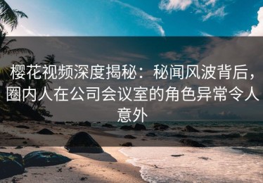 樱花视频深度揭秘：秘闻风波背后，圈内人在公司会议室的角色异常令人意外