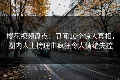 樱花视频盘点：丑闻10个惊人真相，圈内人上榜理由疯狂令人情绪失控