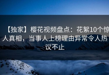 【独家】樱花视频盘点：花絮10个惊人真相，当事人上榜理由异常令人热议不止