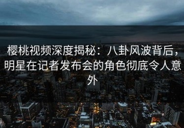 樱桃视频深度揭秘：八卦风波背后，明星在记者发布会的角色彻底令人意外