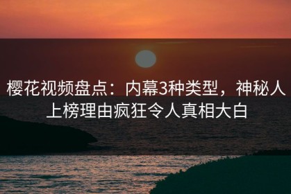 樱花视频盘点：内幕3种类型，神秘人上榜理由疯狂令人真相大白