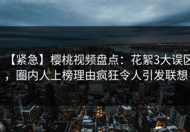 【紧急】樱桃视频盘点：花絮3大误区，圈内人上榜理由疯狂令人引发联想