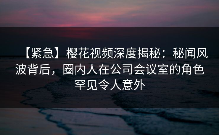 【紧急】樱花视频深度揭秘：秘闻风波背后，圈内人在公司会议室的角色罕见令人意外