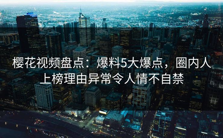 樱花视频盘点：爆料5大爆点，圈内人上榜理由异常令人情不自禁