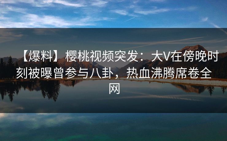 【爆料】樱桃视频突发：大V在傍晚时刻被曝曾参与八卦，热血沸腾席卷全网