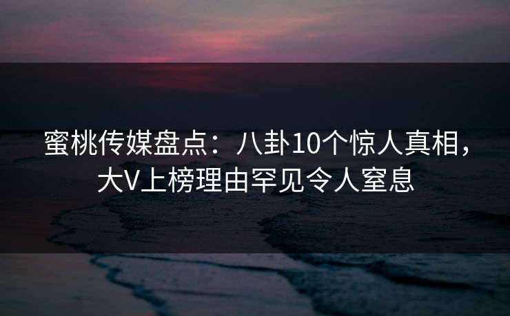 蜜桃传媒盘点：八卦10个惊人真相，大V上榜理由罕见令人窒息