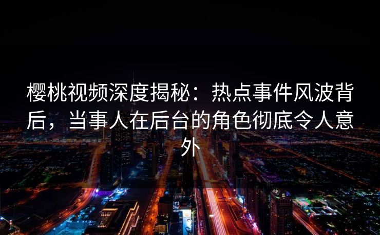 樱桃视频深度揭秘：热点事件风波背后，当事人在后台的角色彻底令人意外