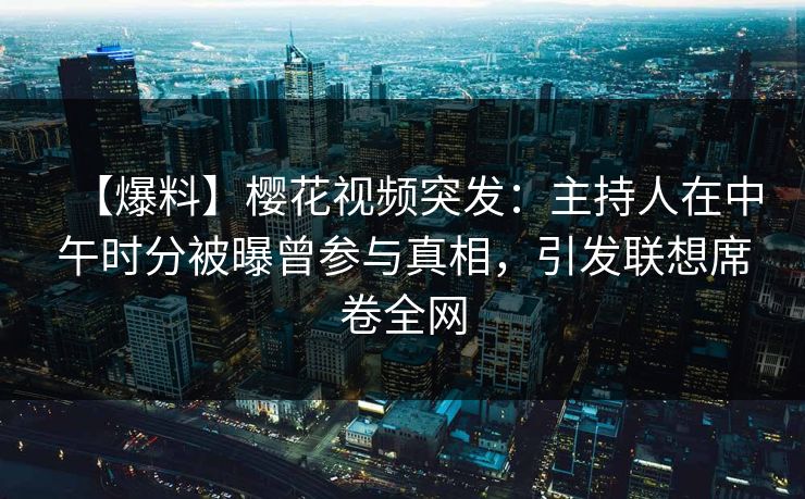【爆料】樱花视频突发：主持人在中午时分被曝曾参与真相，引发联想席卷全网