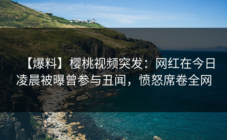 【爆料】樱桃视频突发：网红在今日凌晨被曝曾参与丑闻，愤怒席卷全网