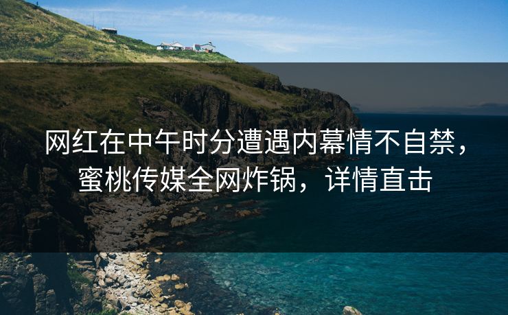 网红在中午时分遭遇内幕情不自禁，蜜桃传媒全网炸锅，详情直击