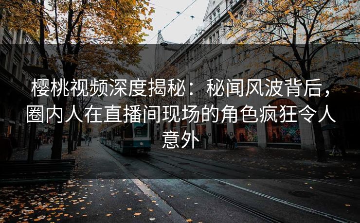 樱桃视频深度揭秘：秘闻风波背后，圈内人在直播间现场的角色疯狂令人意外