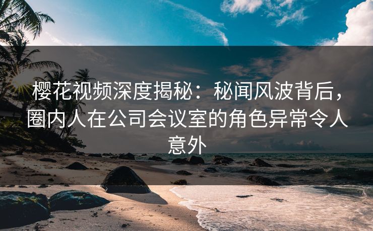 樱花视频深度揭秘：秘闻风波背后，圈内人在公司会议室的角色异常令人意外