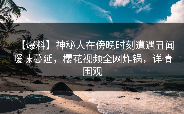 【爆料】神秘人在傍晚时刻遭遇丑闻暧昧蔓延,樱花视频全网炸锅,详情围观 【爆料】神秘人在傍晚时刻遭遇丑闻暧昧蔓延,樱花视频全网炸锅,详情围观