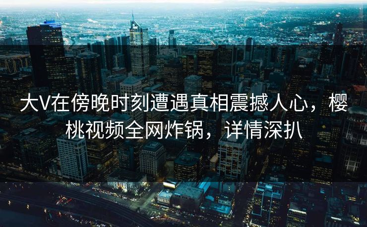 大V在傍晚时刻遭遇真相震撼人心,樱桃视频全网炸锅,详情深扒 大V在傍晚时刻遭遇真相震撼人心,樱桃视频全网炸锅,详情深扒