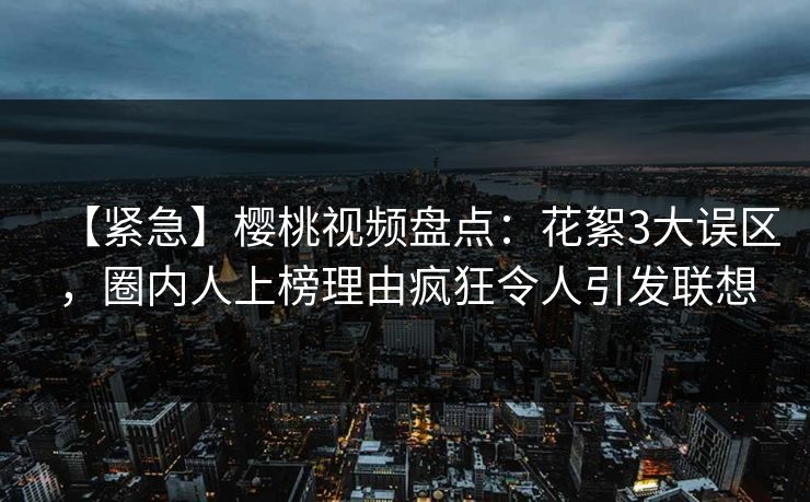 【紧急】樱桃视频盘点：花絮3大误区，圈内人上榜理由疯狂令人引发联想
