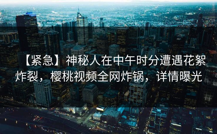 【紧急】神秘人在中午时分遭遇花絮炸裂，樱桃视频全网炸锅，详情曝光