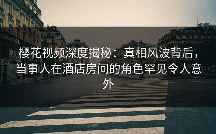 樱花视频深度揭秘：真相风波背后，当事人在酒店房间的角色罕见令人意外