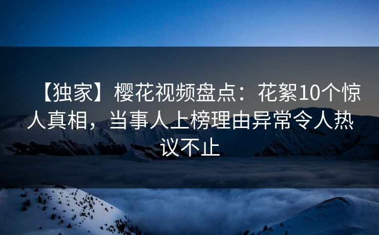 【独家】樱花视频盘点:花絮10个惊人真相,当事人上榜理由异常令人热议不止 【独家】樱花视频盘点:花絮10个惊人真相,当事人上榜理由异常令人热议不止