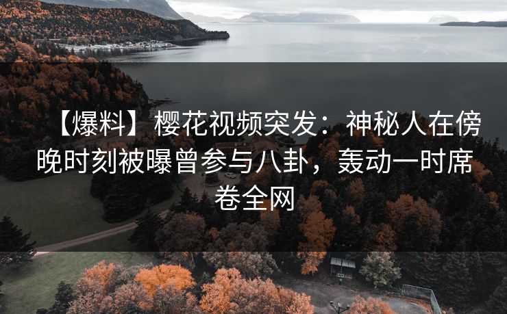 【爆料】樱花视频突发：神秘人在傍晚时刻被曝曾参与八卦，轰动一时席卷全网