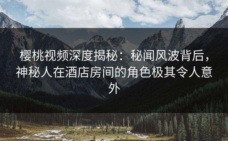 樱桃视频深度揭秘：秘闻风波背后，神秘人在酒店房间的角色极其令人意外