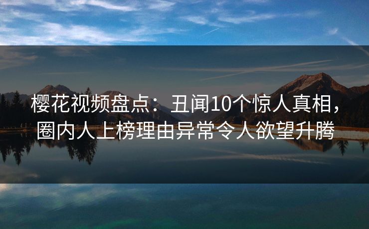 樱花视频盘点：丑闻10个惊人真相，圈内人上榜理由异常令人欲望升腾