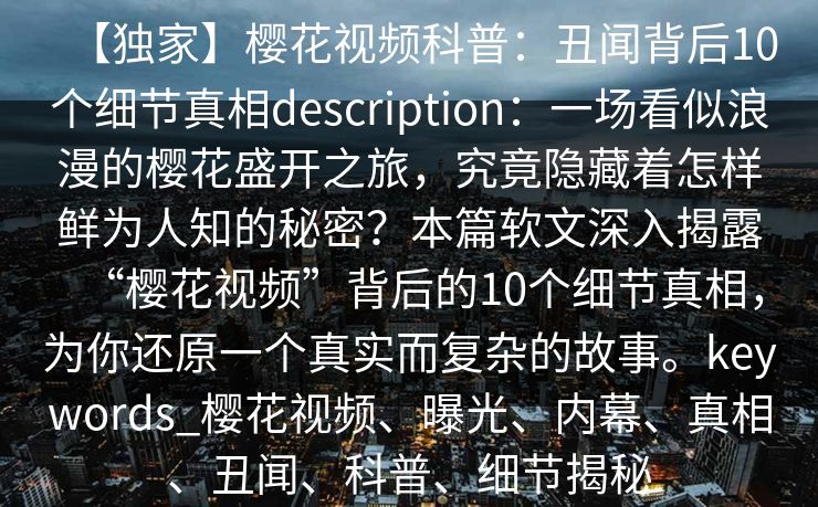 【独家】樱花视频科普：丑闻背后10个细节真相description：一场看似浪漫的樱花盛开之旅，究竟隐藏着怎样鲜为人知的秘密？本篇软文深入揭露“樱花视频”背后的10个细节真相，为你还原一个真实而复杂的故事。keywords_樱花视频、曝光、内幕、真相、丑闻、科普、细节揭秘