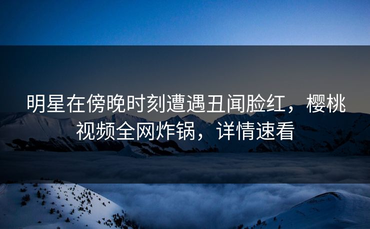 明星在傍晚时刻遭遇丑闻脸红，樱桃视频全网炸锅，详情速看