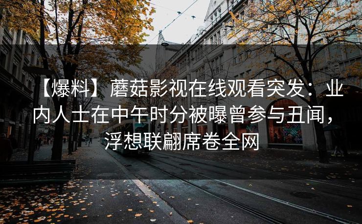 【爆料】蘑菇影视在线观看突发：业内人士在中午时分被曝曾参与丑闻，浮想联翩席卷全网
